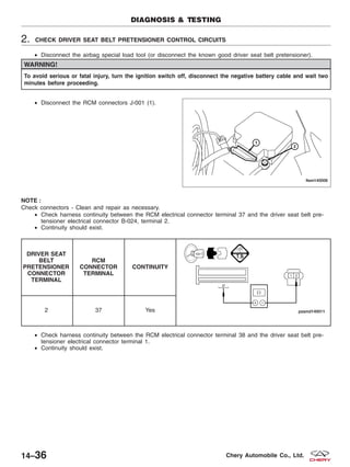 2. CHECK DRIVER SEAT BELT PRETENSIONER CONTROL CIRCUITS
• Disconnect the airbag special load tool (or disconnect the known good driver seat belt pretensioner).
WARNING!
To avoid serious or fatal injury, turn the ignition switch off, disconnect the negative battery cable and wait two
minutes before proceeding.
• Disconnect the RCM connectors J-001 (1).
NOTE :
Check connectors - Clean and repair as necessary.
• Check harness continuity between the RCM electrical connector terminal 37 and the driver seat belt pre-
tensioner electrical connector B-024, terminal 2.
• Continuity should exist.
DRIVER SEAT
BELT
PRETENSIONER
CONNECTOR
TERMINAL
RCM
CONNECTOR
TERMINAL
CONTINUITY
2 37 Yes
• Check harness continuity between the RCM electrical connector terminal 38 and the driver seat belt pre-
tensioner electrical connector terminal 1.
• Continuity should exist.
DIAGNOSIS & TESTING
LTSM140006
14–36 Chery Automobile Co., Ltd.
 