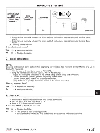 DRIVER SEAT
BELT
PRETENSIONER
CONNECTOR
TERMINAL
RCM
CONNECTOR
TERMINAL
CONTINUITY
1 38 Yes
• Check harness continuity between the driver seat belt pretensioner electrical connector terminal 1 and
ground.
• Check harness continuity between the driver seat belt pretensioner electrical connector terminal 2 and
ground.
• Continuity should not exist.
Is the check result normal?
Yes >> • Go to the next step.
No >> • Replace the cable.
3. CHECK CONNECTORS
NOTE :
Diagnose and repair all active codes before diagnosing stored codes (See Restraints Control Module DTC List in
Section 14 Restraints).
• With the scan tool, record and erase all RCM DTCs.
• Using the electrical schematic as a guide, inspect the following:
− Inspect the wiring and connectors of the related airbag system wiring and connectors.
− Look for any chafed, pierced, pinched, or partially broken wires.
− Look for broken, bent, pushed out or corroded terminals.
− Verify that there is good pin to terminal contact in the related connectors.
Were any problems found?
Yes >> • Replace as necessary.
No >> • Go to the next step.
4. CHECK DTC
• Reconnect all disconnected components and harness connectors.
• With the X-431 scan tool, read RCM DTCs.
• Refer to ЉDTC Confirmation ProcedureЉ.
Is the DTC B1361 or B1363 still present?
Yes >> • Replace the RCM.
No >> • The system is now operating properly.
• Reassemble the vehicle and road test to verify the customers complaint is repaired.
DIAGNOSIS & TESTING
14
14–37Chery Automobile Co., Ltd.
 