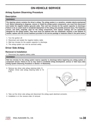 ON-VEHICLE SERVICE
Airbag System Disarming Procedure
Description
WARNING!
The steering column contains the driver’s airbag. The airbag system is a sensitive, complex electro-mechanical
unit. Before attempting to diagnose, remove or install the airbag system components, you must first disconnect
and isolate the negative battery (ground) cable. Then wait two minutes for the system capacitor to discharge.
Failure to do so could result in accidental deployment of the airbag and possible personal injury. The fasteners,
screws, and bolts, originally used for the airbag components, have special coatings and are specifically
designed for the airbag system. They must never be replaced with any substitutes. Anytime a new fastener is
needed, replace with the correct fasteners provided in the service package or fasteners listed in the parts books.
1. Turn the ignition off.
2. Disconnect and isolate the negative battery cable.
3. Wait two minutes for the system capacitor to discharge.
4. The airbag system can now be serviced safely.
Driver Side Airbag
Removal & Installation
1. Disconnect the negative battery cable.
WARNING!
Wait two minutes for the airbag system reserve capacitor to discharge before beginning any airbag system or
component service. Failure to do so may result in accidental airbag development, serious or fatal injury (See
Airbag System Disarming Procedure in Section 14 Restraints).
2. Remove two driver side airbag retaining bolts (1).
(Tighten: Driver side airbag retaining bolts to 10
N·m)
3. Take out the driver side airbag and disconnect the airbag squib electrical connector.
4. Installation is in the reverse order of removal.
VISM140006
14
14–38Chery Automobile Co., Ltd.
 