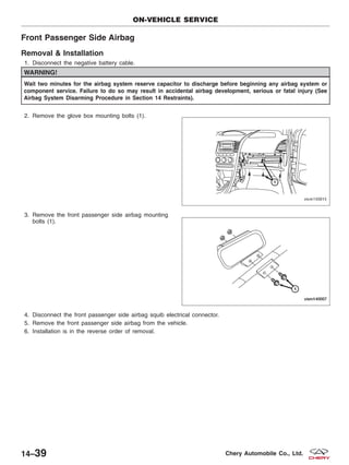 Front Passenger Side Airbag
Removal & Installation
1. Disconnect the negative battery cable.
WARNING!
Wait two minutes for the airbag system reserve capacitor to discharge before beginning any airbag system or
component service. Failure to do so may result in accidental airbag development, serious or fatal injury (See
Airbag System Disarming Procedure in Section 14 Restraints).
2. Remove the glove box mounting bolts (1).
3. Remove the front passenger side airbag mounting
bolts (1).
4. Disconnect the front passenger side airbag squib electrical connector.
5. Remove the front passenger side airbag from the vehicle.
6. Installation is in the reverse order of removal.
ON-VEHICLE SERVICE
VISM150015
VISM140007
14–39 Chery Automobile Co., Ltd.
 