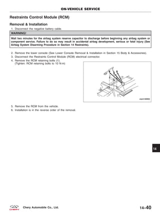 Restraints Control Module (RCM)
Removal & Installation
1. Disconnect the negative battery cable.
WARNING!
Wait two minutes for the airbag system reserve capacitor to discharge before beginning any airbag system or
component service. Failure to do so may result in accidental airbag development, serious or fatal injury (See
Airbag System Disarming Procedure in Section 14 Restraints).
2. Remove the lower console (See Lower Console Removal & Installation in Section 15 Body & Accessories).
3. Disconnect the Restraints Control Module (RCM) electrical connector.
4. Remove the RCM retaining bolts (1).
(Tighten: RCM retaining bolts to 10 N·m)
5. Remove the RCM from the vehicle.
6. Installation is in the reverse order of the removal.
ON-VEHICLE SERVICE
VISM140002
14
14–40Chery Automobile Co., Ltd.
 