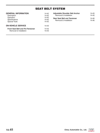 SEAT BELT SYSTEM
GENERAL INFORMATION 14-42
Description 14-42
Operation 14-42
Specifications 14-42
Special Tools 14-42
ON-VEHICLE SERVICE 14-43
Front Seat Belt and Pre-Tensioner 14-43
Removal & Installation 14-43
Adjustable Shoulder Belt Anchor 14-45
Removal & Installation 14-45
Rear Seat Belt and Tensioner 14-46
Removal & Installation 14-46
14–41 Chery Automobile Co., Ltd.
 