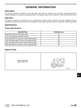 GENERAL INFORMATION
Description
The primary passenger restraints are the seat belts. Seat belts are referred to as an active restraint because the
vehicle occupants are required to physically fasten and properly adjust these restraints in order to benefit from them.
Operation
The passive restraints are referred to as a supplemental restraint system because they were designed and are
intended to enhance the protection for the occupants of the vehicle only when used in conjunction with the seat belts.
Specifications
Torque Specifications
DESCRIPTION TORQUE (N·m)
Adjustable Shoulder Belt Anchor Bolt 50
Front Seat Belt Buckle Retaining Bolt 50
Front Seat Belt Pre-Tensioner Lower Retaining Bolt 50
Front Seat Belt Upper Turning Loop Retaining Bolt 50
Rear Seat Belt Pre-Tensioner Upper Retaining Bolt 50
Rear Seat Belt Pre-Tensioner Lower Retaining Bolt 50
Special Tools
Digital Multimeter
Fluke 15B & 17B
14
14–42Chery Automobile Co., Ltd.
 