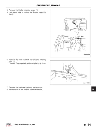 4. Remove the B-pillar retaining screw (1).
5. Use plastic stick to remove the B-pillar lower trim
panel.
6. Remove the front seat belt pre-tensioner retaining
bolts (1).
(Tighten: Front seatbelt retaining bolts to 50 N·m)
7. Remove the front seat belt and pre-tensioner.
8. Installation is in the reverse order of removal.
ON-VEHICLE SERVICE
VISM150005
VISM140005
14
14–44Chery Automobile Co., Ltd.
 