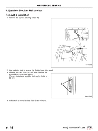 Adjustable Shoulder Belt Anchor
Removal & Installation
1. Remove the B-pillar retaining screw (1).
2. Use a plastic stick to remove the B-pillar lower trim panel.
3. Remove the two bolts (1) and then remove the
adjustable shoulder belt anchor.
(Tighten: Adjustable shoulder belt anchor bolts to
50 N·m)
4. Installation is in the reverse order of the removal.
ON-VEHICLE SERVICE
VISM150005
BESM140006
14–45 Chery Automobile Co., Ltd.
 