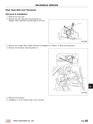 Rear Seat Belt and Tensioner
Removal & Installation
1. Remove the rear seat.
2. Remove the rear seat belt mounting bolts (1).
(Tighten: Rear seat belt mounting bolts to 50 N·m)
3. Remove the C-pillar (See C-Pillar Removal & Installation in Section 15 Body & Accessories).
4. Remove the tensioner mounting bolts (1).
5. Remove the tensioner.
6. Installation is in the reverse order of the removal.
ON-VEHICLE SERVICE
VISM140004
VISM140003
14
14–46Chery Automobile Co., Ltd.
 