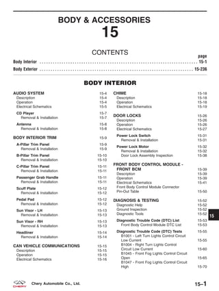 BODY & ACCESSORIES
15
CONTENTS page
Body Interior . . . . . . . . . . . . . . . . . . . . . . . . . . . . . . . . . . . . . . . . . . . . . . . . . . . . . . . . . . . . . . . . . . . . . . . . 15-1
Body Exterior . . . . . . . . . . . . . . . . . . . . . . . . . . . . . . . . . . . . . . . . . . . . . . . . . . . . . . . . . . . . . . . . . . . . . . 15-236
BODY INTERIOR
AUDIO SYSTEM 15-4
Description 15-4
Operation 15-4
Electrical Schematics 15-5
CD Player 15-7
Removal & Installation 15-7
Antenna 15-8
Removal & Installation 15-8
BODY INTERIOR TRIM 15-9
A-Pillar Trim Panel 15-9
Removal & Installation 15-9
B-Pillar Trim Panel 15-10
Removal & Installation 15-10
C-Pillar Trim Panel 15-11
Removal & Installation 15-11
Passenger Grab Handle 15-11
Removal & Installation 15-11
Scuff Plate 15-12
Removal & Installation 15-12
Pedal Pad 15-12
Removal & Installation 15-12
Sun Visor - LH 15-13
Removal & Installation 15-13
Sun Visor - RH 15-13
Removal & Installation 15-13
Headliner 15-14
Removal & Installation 15-14
CAN VEHICLE COMMUNICATIONS 15-15
Description 15-15
Operation 15-15
Electrical Schematics 15-16
CHIME 15-18
Description 15-18
Operation 15-18
Electrical Schematics 15-19
DOOR LOCKS 15-26
Description 15-26
Operation 15-26
Electrical Schematics 15-27
Power Lock Switch 15-31
Removal & Installation 15-31
Power Lock Motor 15-32
Removal & Installation 15-32
Door Lock Assembly Inspection 15-38
FRONT BODY CONTROL MODULE -
FRONT BCM 15-39
Description 15-39
Operation 15-39
Electrical Schematics 15-41
Front Body Control Module Connector
Pin-Out Table 15-50
DIAGNOSIS & TESTING 15-52
Diagnostic Help 15-52
Ground Inspection 15-52
Diagnostic Tools 15-52
Diagnostic Trouble Code (DTC) List 15-53
Front Body Control Module DTC List 15-53
Diagnostic Trouble Code (DTC) Tests 15-55
B1001 - Left Turn Lights Control Circuit
Low Current 15-55
B1004 - Right Turn Lights Control
Circuit Low Current 15-60
B1045 - Front Fog Lights Control Circuit
Open 15-65
B1047 - Front Fog Lights Control Circuit
High 15-70
15
15–1Chery Automobile Co., Ltd.
 