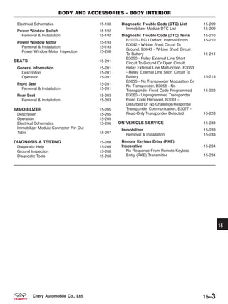Electrical Schematics 15-188
Power Window Switch 15-192
Removal & Installation 15-192
Power Window Motor 15-193
Removal & Installation 15-193
Power Window Motor Inspection 15-200
SEATS 15-201
General Information 15-201
Description 15-201
Operation 15-201
Front Seat 15-201
Removal & Installation 15-201
Rear Seat 15-203
Removal & Installation 15-203
IMMOBILIZER 15-205
Description 15-205
Operation 15-205
Electrical Schematics 15-206
Immobilizer Module Connector Pin-Out
Table 15-207
DIAGNOSIS & TESTING 15-208
Diagnostic Help 15-208
Ground Inspection 15-208
Diagnostic Tools 15-208
Diagnostic Trouble Code (DTC) List 15-209
Immobilizer Module DTC List 15-209
Diagnostic Trouble Code (DTC) Tests 15-210
B1000 - ECU Defect, Internal Errors 15-210
B3042 - W-Line Short Circuit To
Ground, B3043 - W-Line Short Circuit
To Battery 15-214
B3050 - Relay External Line Short
Circuit To Ground Or Open Circuit,
Relay External Line Malfunction, B3053
- Relay External Line Short Circuit To
Battery 15-218
B3055 - No Transponder Modulation Or
No Transponder, B3056 - No
Transponder Fixed Code Programmed 15-223
B3060 - Unprogrammed Transponder
Fixed Code Received, B3061 -
Disturbed Or No Challenge/Response
Transponder Communication, B3077 -
Read-Only Transponder Detected 15-228
ON-VEHICLE SERVICE 15-233
Immobilizer 15-233
Removal & Installation 15-233
Remote Keyless Entry (RKE)
Inoperative 15-234
No Response From Remote Keyless
Entry (RKE) Transmitter 15-234
BODY AND ACCESSORIES - BODY INTERIOR
15
15–3Chery Automobile Co., Ltd.
 