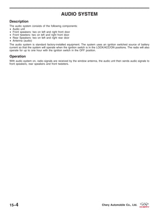 AUDIO SYSTEM
Description
The audio system consists of the following components:
• Audio unit
• Front speakers: two on left and right front door
• Front tweeters: two on left and right front door
• Rear Speakers: two on left and right rear door
• Antenna (audio)
The audio system is standard factory-installed equipment. The system uses an ignition switched source of battery
current so that the system will operate when the ignition switch is in the LOCK/ACC/ON positions. The radio will also
operate for up to one hour with the ignition switch in the OFF position.
Operation
With audio system on, radio signals are received by the window antenna, the audio unit then sends audio signals to
front speakers, rear speakers and front tweeters.
15–4 Chery Automobile Co., Ltd.
 
