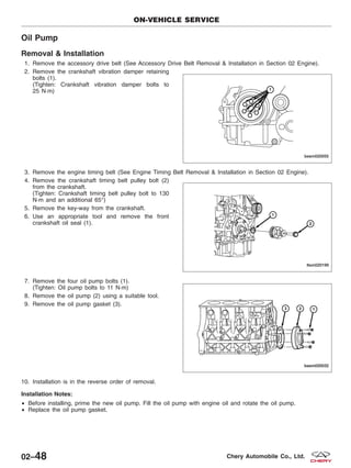 Oil Pump
Removal & Installation
1. Remove the accessory drive belt (See Accessory Drive Belt Removal & Installation in Section 02 Engine).
2. Remove the crankshaft vibration damper retaining
bolts (1).
(Tighten: Crankshaft vibration damper bolts to
25 N·m)
3. Remove the engine timing belt (See Engine Timing Belt Removal & Installation in Section 02 Engine).
4. Remove the crankshaft timing belt pulley bolt (2)
from the crankshaft.
(Tighten: Crankshaft timing belt pulley bolt to 130
N·m and an additional 65°)
5. Remove the key-way from the crankshaft.
6. Use an appropriate tool and remove the front
crankshaft oil seal (1).
7. Remove the four oil pump bolts (1).
(Tighten: Oil pump bolts to 11 N·m)
8. Remove the oil pump (2) using a suitable tool.
9. Remove the oil pump gasket (3).
10. Installation is in the reverse order of removal.
Installation Notes:
• Before installing, prime the new oil pump. Fill the oil pump with engine oil and rotate the oil pump.
• Replace the oil pump gasket.
ON-VEHICLE SERVICE
BESM020055
LTSM020199
BESM020032
02–48 Chery Automobile Co., Ltd.
 