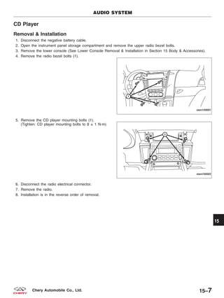 CD Player
Removal & Installation
1. Disconnect the negative battery cable.
2. Open the instrument panel storage compartment and remove the upper radio bezel bolts.
3. Remove the lower console (See Lower Console Removal & Installation in Section 15 Body & Accessories).
4. Remove the radio bezel bolts (1).
5. Remove the CD player mounting bolts (1).
(Tighten: CD player mounting bolts to 8 ± 1 N·m)
6. Disconnect the radio electrical connector.
7. Remove the radio.
8. Installation is in the reverse order of removal.
AUDIO SYSTEM
VISM150001
VISM150002
15
15–7Chery Automobile Co., Ltd.
 