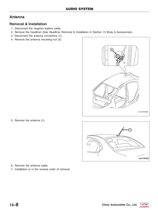 Antenna
Removal & Installation
1. Disconnect the negative battery cable.
2. Remove the headliner (See Headliner Removal & Installation in Section 15 Body & Accessories).
3. Disconnect the antenna connectors (1).
4. Remove the antenna mounting nut (2)
.
5. Remove the antenna (1).
6. Remove the antenna cable.
7. Installation is in the reverse order of removal.
AUDIO SYSTEM
VISM150168
VISM150003
15–8 Chery Automobile Co., Ltd.
 