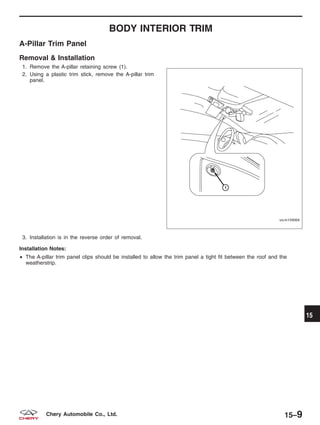 BODY INTERIOR TRIM
A-Pillar Trim Panel
Removal & Installation
1. Remove the A-pillar retaining screw (1).
2. Using a plastic trim stick, remove the A-pillar trim
panel.
3. Installation is in the reverse order of removal.
Installation Notes:
• The A-pillar trim panel clips should be installed to allow the trim panel a tight fit between the roof and the
weatherstrip.
VISM150004
15
15–9Chery Automobile Co., Ltd.
 