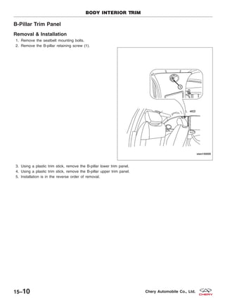 B-Pillar Trim Panel
Removal & Installation
1. Remove the seatbelt mounting bolts.
2. Remove the B-pillar retaining screw (1).
3. Using a plastic trim stick, remove the B-pillar lower trim panel.
4. Using a plastic trim stick, remove the B-pillar upper trim panel.
5. Installation is in the reverse order of removal.
BODY INTERIOR TRIM
VISM150005
15–10 Chery Automobile Co., Ltd.
 