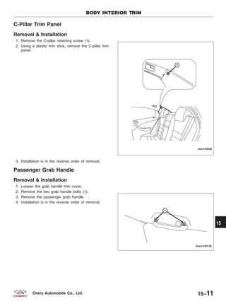 C-Pillar Trim Panel
Removal & Installation
1. Remove the C-pillar retaining screw (1).
2. Using a plastic trim stick, remove the C-pillar trim
panel.
3. Installation is in the reverse order of removal.
Passenger Grab Handle
Removal & Installation
1. Loosen the grab handle trim cover.
2. Remove the two grab handle bolts (1).
3. Remove the passenger grab handle.
4. Installation is in the reverse order of removal.
BODY INTERIOR TRIM
VISM150006
BESM150128
15
15–11Chery Automobile Co., Ltd.
 