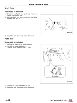 Scuff Plate
Removal & Installation
1. Grasp the scuff plate and gently pull it away to
release the retaining clips.
2. Using a plastic trim stick, remove the scuff plate
from the front door sill.
3. Installation is in the reverse order of removal.
Pedal Pad
Removal & Installation
1. Remove the cover for the pedal pad bolts.
2. Remove the pedal pad bolts (1).
(Tighten: Pedal pad bolts to 8 ± 1 N·m)
3. Remove the pedal pad for the left foot.
4. Installation is in the reverse order of removal.
BODY INTERIOR TRIM
BESM150124
VISM150007
15–12 Chery Automobile Co., Ltd.
 
