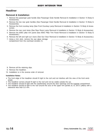 Headliner
Removal & Installation
1. Remove the passenger grab handle (See Passenger Grab Handle Removal & Installation in Section 15 Body &
Accessories).
2. Remove the two rear grab handles (See Passenger Grab Handle Removal & Installation in Section 15 Body &
Accessories).
3. Remove the front courtesy lamp (See Front Courtesy Lamp Removal & Installation in Section 15 Body & Acces-
sories).
4. Remove the rear room lamp (See Rear Room Lamp Removal & Installation in Section 15 Body & Accessories).
5. Remove the A/B/C pillar trim panel (See A/B/C Pillar Trim Panel Removal & Installation in Section 15 Body &
Accessories.)
6. Remove the left and right sun visors (See Sun Visor Removal & Installation in Section 15 Body & Accessories.)
7. Using a trim stick, remove the eye glass storage
compartment from the overhead console (1).
8. Remove all the retaining clips.
9. Remove the headliner.
10. Installation is in the reverse order of removal.
Installation Notes:
• The front edge of the headliner should fit tight to the roof and not interfere with the view of the front wind-
shield.
• The headliner corners should fit tight to the roof and not be visible outside the car.
• The headliner should fit tight with the weatherstrip around the door openings and the luggage compartment.
• The headliner should fit tight to the roof around the arcs of the upper trim panels (A, B, and C pillars) with a
clearance less than 0.2 mm.
BODY INTERIOR TRIM
VISM150166
15–14 Chery Automobile Co., Ltd.
 