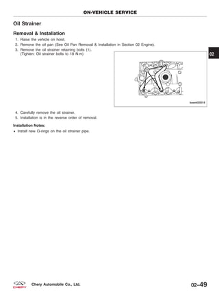 Oil Strainer
Removal & Installation
1. Raise the vehicle on hoist.
2. Remove the oil pan (See Oil Pan Removal & Installation in Section 02 Engine).
3. Remove the oil strainer retaining bolts (1).
(Tighten: Oil strainer bolts to 18 N·m)
4. Carefully remove the oil strainer.
5. Installation is in the reverse order of removal.
Installation Notes:
• Install new O-rings on the oil strainer pipe.
ON-VEHICLE SERVICE
BESM020018
02
02–49Chery Automobile Co., Ltd.
 