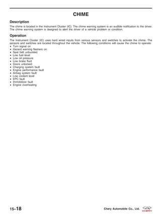 CHIME
Description
The chime is located in the Instrument Cluster (IC). The chime warning system is an audible notification to the driver.
The chime warning system is designed to alert the driver of a vehicle problem or condition.
Operation
The Instrument Cluster (IC) uses hard wired inputs from various sensors and switches to activate the chime. The
sensors and switches are located throughout the vehicle. The following conditions will cause the chime to operate:
• Turn signal on
• Hazard warning flashers on
• Seat belt unbuckled
• Low fuel level
• Low oil pressure
• Low brake fluid
• Doors unlocked
• Charging system fault
• Engine performance fault
• Airbag system fault
• Low coolant level
• EPC fault
• Immobilizer fault
• Engine overheating
15–18 Chery Automobile Co., Ltd.
 