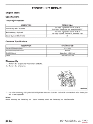 ENGINE UNIT REPAIR
Engine Block
Specifications
Torque Specifications
DESCRIPTION TORQUE (N·m)
Connecting Rod Cap Bolts
1st Step: Tighten the bolt to 25 N·m
2nd Step: Tighten the bolt an additional 90°
Main Bearing Cap Bolts
1st Step: Tighten the bolt to 45 N·m
2nd Step: Tighten the bolt an additional 180°
Lower Cylinder Block Bolts 23
Clearance Specifications
DESCRIPTION SPECIFICATION
Surface Distortion Limit 0.15 mm
Inner Diameter Standard 81 mm
Out-Of-Round Less than 0.008 mm
Taper Less than 0.01 mm
Disassembly
1. Remove the oil pan and then remove oil baffle.
2. Remove the oil strainer.
3. For each connecting rod / piston assembly to be removed, rotate the crankshaft to the bottom dead center posi-
tion for each cylinder.
NOTE :
Before removing the connecting rod / piston assembly, check the connecting rod side clearance.
BESM020060
02–50 Chery Automobile Co., Ltd.
 