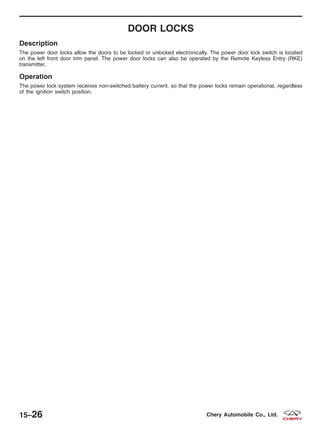 DOOR LOCKS
Description
The power door locks allow the doors to be locked or unlocked electronically. The power door lock switch is located
on the left front door trim panel. The power door locks can also be operated by the Remote Keyless Entry (RKE)
transmitter.
Operation
The power lock system receives non-switched battery current, so that the power locks remain operational, regardless
of the ignition switch position.
15–26 Chery Automobile Co., Ltd.
 