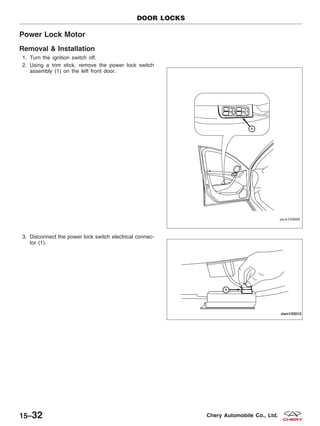 Power Lock Motor
Removal & Installation
1. Turn the ignition switch off.
2. Using a trim stick, remove the power lock switch
assembly (1) on the left front door.
3. Disconnect the power lock switch electrical connec-
tor (1).
DOOR LOCKS
VISM150009
VISM150010
15–32 Chery Automobile Co., Ltd.
 