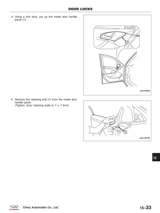 4. Using a trim stick, pry up the inside door handle
panel (1).
5. Remove the retaining bolt (1) from the inside door
handle panel.
(Tighten: Door retaining bolts to 7 ± 1 N·m)
DOOR LOCKS
VISM150084
VISM150156
15
15–33Chery Automobile Co., Ltd.
 