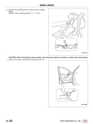 6. Remove the retaining bolt (1) from the door handle
panel.
(Tighten: Door retaining bolts to 7 ± 1 N·m)
CAUTION: While servicing the door panels, care should be taken to maintain a clean work environment.
7. Using a trim stick, remove the step lamp cover (1).
DOOR LOCKS
VISM150087
VISM150085
15–34 Chery Automobile Co., Ltd.
 