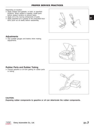 Depending on location:
• Apply sealant and gaskets, or both, to specified
locations. When sealant is applied, install parts
before sealant hardens to prevent leaks.
• Apply oil to the moving components of parts.
• Apply specified oil or grease at the prescribed loca-
tions (such as oil seals) before reassembly.
Adjustments
• Use suitable gauges and testers when making
adjustments.
Rubber Parts and Rubber Tubing
• Prevent gasoline or oil from getting on rubber parts
or tubing.
CAUTION:
Exposing rubber components to gasoline or oil can deteriorate the rubber components.
PROPER SERVICE PRACTICES
BESM010013
BESM010014
BESM010015
01
01–7Chery Automobile Co., Ltd.
 