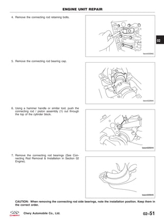 4. Remove the connecting rod retaining bolts.
5. Remove the connecting rod bearing cap.
6. Using a hammer handle or similar tool, push the
connecting rod / piston assembly (1) out through
the top of the cylinder block.
7. Remove the connecting rod bearings (See Con-
necting Rod Removal & Installation in Section 02
Engine).
CAUTION: When removing the connecting rod side bearings, note the installation position. Keep them in
the correct order.
ENGINE UNIT REPAIR
BESM020042
BESM020043
BESM020044
BESM020045
02
02–51Chery Automobile Co., Ltd.
 