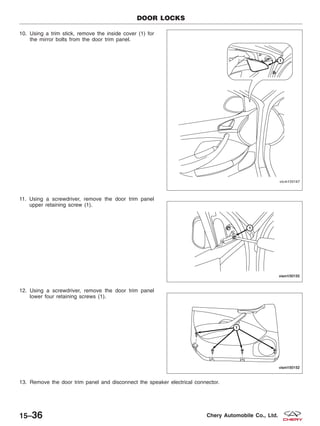 10. Using a trim stick, remove the inside cover (1) for
the mirror bolts from the door trim panel.
11. Using a screwdriver, remove the door trim panel
upper retaining screw (1).
12. Using a screwdriver, remove the door trim panel
lower four retaining screws (1).
13. Remove the door trim panel and disconnect the speaker electrical connector.
DOOR LOCKS
VISM150167
VISM150155
VISM150152
15–36 Chery Automobile Co., Ltd.
 