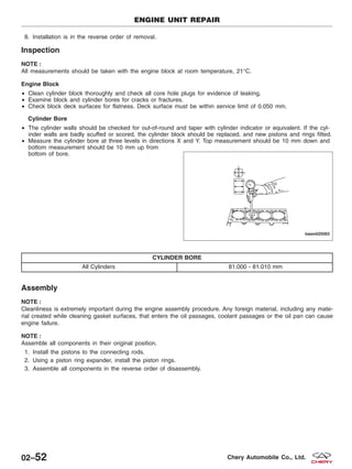 8. Installation is in the reverse order of removal.
Inspection
NOTE :
All measurements should be taken with the engine block at room temperature, 21°C.
Engine Block
• Clean cylinder block thoroughly and check all core hole plugs for evidence of leaking.
• Examine block and cylinder bores for cracks or fractures.
• Check block deck surfaces for flatness. Deck surface must be within service limit of 0.050 mm.
Cylinder Bore
• The cylinder walls should be checked for out-of-round and taper with cylinder indicator or equivalent. If the cyl-
inder walls are badly scuffed or scored, the cylinder block should be replaced, and new pistons and rings fitted.
• Measure the cylinder bore at three levels in directions X and Y. Top measurement should be 10 mm down and
bottom measurement should be 10 mm up from
bottom of bore.
CYLINDER BORE
All Cylinders 81.000 - 81.010 mm
Assembly
NOTE :
Cleanliness is extremely important during the engine assembly procedure. Any foreign material, including any mate-
rial created while cleaning gasket surfaces, that enters the oil passages, coolant passages or the oil pan can cause
engine failure.
NOTE :
Assemble all components in their original position.
1. Install the pistons to the connecting rods.
2. Using a piston ring expander, install the piston rings.
3. Assemble all components in the reverse order of disassembly.
ENGINE UNIT REPAIR
BESM020063
02–52 Chery Automobile Co., Ltd.
 