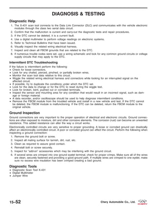 DIAGNOSIS & TESTING
Diagnostic Help
1. The X-431 scan tool connects to the Data Link Connector (DLC) and communicates with the vehicle electronic
modules through the class two serial data circuit.
2. Confirm that the malfunction is current and carry-out the diagnostic tests and repair procedures.
3. If the DTC cannot be deleted, it is a current fault.
4. Use a digital multimeter to perform voltage readings on electronic systems.
5. Refer to Technical Bulletins that have been issued.
6. Visually inspect the related wiring electrical harness.
7. Inspect and clean all FBCM grounds that are related to the DTC.
8. If numerous trouble codes were set, use a wiring schematic and look for any common ground circuits or voltage
supply circuits that may apply to the DTC.
Intermittent DTC Troubleshooting
If the failure is intermittent perform the following:
• Check for loose connectors.
• Look for any chafed, pierced, pinched, or partially broken wires.
• Monitor the scan tool data relative to this circuit.
• Wiggle the related wiring electrical harness and connectors while looking for an interrupted signal on the
affected circuit.
• If possible, try to duplicate the conditions under which the DTC set.
• Look for the data to change or for the DTC to reset during the wiggle test.
• Look for broken, bent, pushed out or corroded terminals.
• Inspect the sensor and mounting area for any condition that would result in an incorrect signal, such as dam-
age or foreign material.
• A data recorder, and/or oscilloscope should be used to help diagnose intermittent conditions.
• Remove the FBCM module from the troubled vehicle and install in a new vehicle and test. If the DTC cannot
be deleted, the FBCM module is malfunctioning. If the DTC can be deleted, return the FBCM module to the
original vehicle.
Ground Inspection
Ground connections are very important to the proper operation of electrical and electronic circuits. Ground connec-
tions are often exposed to moisture, dirt and other corrosive elements. The corrosion (rust) can become an unwanted
resistance. This added resistance can alter the way a circuit works.
Electronically controlled circuits are very sensitive to proper grounding. A loose or corroded ground can drastically
affect an electronically controlled circuit. A poor or corroded ground can effect the circuit. Perform the following when
inspecting a ground connection:
1. Remove the ground bolt or screw.
2. Inspect all mating surface for tarnish, dirt, rust, etc.
3. Clean as required to assure good contact.
4. Reinstall bolt or screw securely.
5. Inspect for Љadd-onЉ accessories which may be interfering with the ground circuit.
6. If several wires are crimped into one ground eyelet terminal, check for proper crimps. Make sure all of the wires
are clean, securely fastened and providing a good ground path. If multiple wires are crimped to one eyelet, make
sure no excess wire insulation has been crimped creating a bad ground.
Diagnostic Tools
• Diagnostic Scan Tool X-431
• Digital Multimeter
• Jumper Wire
15–52 Chery Automobile Co., Ltd.
 
