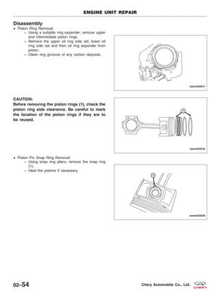 Disassembly
• Piston Ring Removal
− Using a suitable ring expander, remove upper
and intermediate piston rings.
− Remove the upper oil ring side rail, lower oil
ring side rail and then oil ring expander from
piston.
− Clean ring grooves of any carbon deposits.
CAUTION:
Before removing the piston rings (1), check the
piston ring side clearance. Be careful to mark
the location of the piston rings if they are to
be reused.
• Piston Pin Snap Ring Removal
− Using snap ring pliers, remove the snap ring
(1).
− Heat the pistons if necessary.
ENGINE UNIT REPAIR
BESM020047
BESM020046
BESM020048
02–54 Chery Automobile Co., Ltd.
 