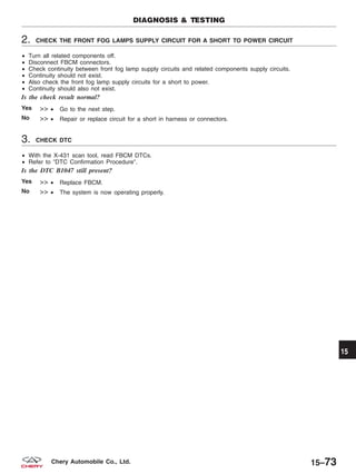 2. CHECK THE FRONT FOG LAMPS SUPPLY CIRCUIT FOR A SHORT TO POWER CIRCUIT
• Turn all related components off.
• Disconnect FBCM connectors.
• Check continuity between front fog lamp supply circuits and related components supply circuits.
• Continuity should not exist.
• Also check the front fog lamp supply circuits for a short to power.
• Continuity should also not exist.
Is the check result normal?
Yes >> • Go to the next step.
No >> • Repair or replace circuit for a short in harness or connectors.
3. CHECK DTC
• With the X-431 scan tool, read FBCM DTCs.
• Refer to ЉDTC Confirmation ProcedureЉ.
Is the DTC B1047 still present?
Yes >> • Replace FBCM.
No >> • The system is now operating properly.
DIAGNOSIS & TESTING
15
15–73Chery Automobile Co., Ltd.
 