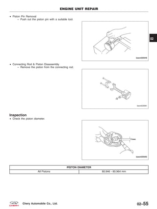 • Piston Pin Removal
− Push out the piston pin with a suitable tool.
• Connecting Rod & Piston Disassembly
− Remove the piston from the connecting rod.
Inspection
• Check the piston diameter.
PISTON DIAMETER
All Pistons 80.946 - 80.964 mm
ENGINE UNIT REPAIR
BESM020049
BESM020041
BESM020050
02
02–55Chery Automobile Co., Ltd.
 