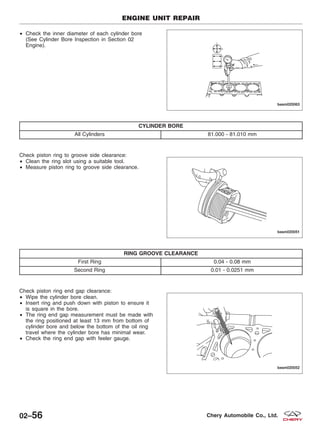 • Check the inner diameter of each cylinder bore
(See Cylinder Bore Inspection in Section 02
Engine).
CYLINDER BORE
All Cylinders 81.000 - 81.010 mm
Check piston ring to groove side clearance:
• Clean the ring slot using a suitable tool.
• Measure piston ring to groove side clearance.
RING GROOVE CLEARANCE
First Ring 0.04 - 0.08 mm
Second Ring 0.01 - 0.0251 mm
Check piston ring end gap clearance:
• Wipe the cylinder bore clean.
• Insert ring and push down with piston to ensure it
is square in the bore.
• The ring end gap measurement must be made with
the ring positioned at least 13 mm from bottom of
cylinder bore and below the bottom of the oil ring
travel where the cylinder bore has minimal wear.
• Check the ring end gap with feeler gauge.
ENGINE UNIT REPAIR
BESM020063
BESM020051
BESM020052
02–56 Chery Automobile Co., Ltd.
 
