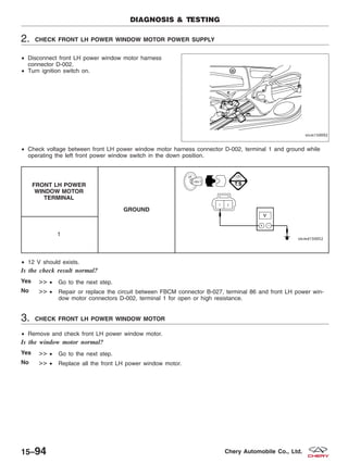 2. CHECK FRONT LH POWER WINDOW MOTOR POWER SUPPLY
• Disconnect front LH power window motor harness
connector D-002.
• Turn ignition switch on.
• Check voltage between front LH power window motor harness connector D-002, terminal 1 and ground while
operating the left front power window switch in the down position.
FRONT LH POWER
WINDOW MOTOR
TERMINAL
GROUND
1
• 12 V should exists.
Is the check result normal?
Yes >> • Go to the next step.
No >> • Repair or replace the circuit between FBCM connector B-027, terminal 86 and front LH power win-
dow motor connectors D-002, terminal 1 for open or high resistance.
3. CHECK FRONT LH POWER WINDOW MOTOR
• Remove and check front LH power window motor.
Is the window motor normal?
Yes >> • Go to the next step.
No >> • Replace all the front LH power window motor.
DIAGNOSIS & TESTING
VISM150092
15–94 Chery Automobile Co., Ltd.
 