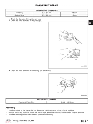 RING END GAP CLEARANCE
First Ring 0.2 - 0.4 mm 0.8 mm
Second Ring 0.4 - 0.6 mm 1.0 mm
• Check the diameter of the piston pin bore.
• Check the outer diameter of the piston pin.
• Check the inner diameter of connecting rod (small end).
PISTON PIN CLEARANCE
Piston and Piston Pin 0.002 - 0.013 mm
Assembly
1. Install the piston to the connecting rod. Assemble the components in their original positions.
2. Using a piston ring expander, install the piston rings. Assemble the components in their original positions.
3. Assemble all components in the reverse order of disassembly.
ENGINE UNIT REPAIR
BESM020053
BESM020054
02
02–57Chery Automobile Co., Ltd.
 