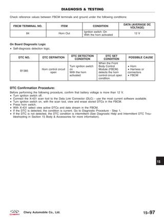 Check reference values between FBCM terminals and ground under the following conditions:
FBCM TERMINAL NO. ITEM CONDITION
DATA (AVERAGE DC
VOLTAGE)
84 Horn Out
Ignition switch: On
With the horn activated
12 V
On Board Diagnostic Logic
• Self-diagnosis detection logic.
DTC NO. DTC DEFINITION
DTC DETECTION
CONDITION
DTC SET
CONDITION
POSSIBLE CAUSE
B1385
Horn control circuit
open
Turn ignition switch
on
With the horn
activated
When the Front
Body Control
Module (FBCM)
detects the horn
control circuit open
condition.
• Horn
• Harness or
connectors
• FBCM
DTC Confirmation Procedure:
Before performing the following procedure, confirm that battery voltage is more than 12 V.
• Turn ignition switch off.
• Connect the X-431 scan tool to the Data Link Connector (DLC) - use the most current software available.
• Turn ignition switch on, with the scan tool, view and erase stored DTCs in the FBCM.
• Press horn switch.
• With X-431 select view active DTCs and data stream in the FBCM.
• If the DTC is detected, the condition is current. Go to Diagnostic Procedure - Step 1.
• If the DTC is not detected, the DTC condition is intermittent (See Diagnostic Help and Intermittent DTC Trou-
bleshooting in Section 15 Body & Accessories for more information).
DIAGNOSIS & TESTING
15
15–97Chery Automobile Co., Ltd.
 