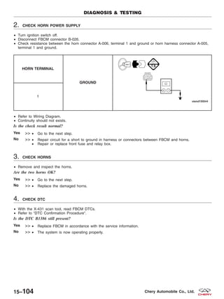 2. CHECK HORN POWER SUPPLY
• Turn ignition switch off.
• Disconnect FBCM connector B-026.
• Check resistance between the horn connector A-006, terminal 1 and ground or horn harness connector A-005,
terminal 1 and ground.
HORN TERMINAL
GROUND
1
• Refer to Wiring Diagram.
• Continuity should not exists.
Is the check result normal?
Yes >> • Go to the next step.
No >> • Repair circuit for a short to ground in harness or connectors between FBCM and horns.
• Repair or replace front fuse and relay box.
3. CHECK HORNS
• Remove and inspect the horns.
Are the two horns OK?
Yes >> • Go to the next step.
No >> • Replace the damaged horns.
4. CHECK DTC
• With the X-431 scan tool, read FBCM DTCs.
• Refer to ЉDTC Confirmation ProcedureЉ.
Is the DTC B1386 still present?
Yes >> • Replace FBCM in accordance with the service information.
No >> • The system is now operating properly.
DIAGNOSIS & TESTING
15–104 Chery Automobile Co., Ltd.
 
