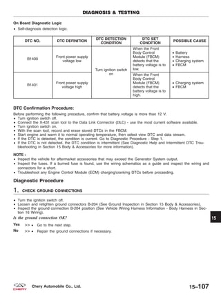 On Board Diagnostic Logic
• Self-diagnosis detection logic.
DTC NO. DTC DEFINITION
DTC DETECTION
CONDITION
DTC SET
CONDITION
POSSIBLE CAUSE
B1400
Front power supply
voltage low
Turn ignition switch
on
When the Front
Body Control
Module (FBCM)
detects that the
battery voltage is to
low.
• Battery
• Harness
• Charging system
• FBCM
B1401
Front power supply
voltage high
When the Front
Body Control
Module (FBCM)
detects that the
battery voltage is to
high.
• Charging system
• FBCM
DTC Confirmation Procedure:
Before performing the following procedure, confirm that battery voltage is more than 12 V.
• Turn ignition switch off.
• Connect the X-431 scan tool to the Data Link Connector (DLC) - use the most current software available.
• Turn ignition switch on.
• With the scan tool, record and erase stored DTCs in the FBCM.
• Start engine and warm it to normal operating temperature, then select view DTC and data stream.
• If the DTC is detected, the condition is current. Go to Diagnostic Procedure - Step 1.
• If the DTC is not detected, the DTC condition is intermittent (See Diagnostic Help and Intermittent DTC Trou-
bleshooting in Section 15 Body & Accessories for more information).
NOTE :
• Inspect the vehicle for aftermarket accessories that may exceed the Generator System output.
• Inspect the fuses. If a burned fuse is found, use the wiring schematics as a guide and inspect the wiring and
connectors for a short.
• Troubleshoot any Engine Control Module (ECM) charging/cranking DTCs before proceeding.
Diagnostic Procedure
1. CHECK GROUND CONNECTIONS
• Turn the ignition switch off.
• Loosen and retighten ground connectors B-204 (See Ground Inspection in Section 15 Body & Accessories).
• Inspect the ground connection B-204 position (See Vehicle Wiring Harness Information - Body Harness in Sec-
tion 16 Wiring).
Is the ground connection OK?
Yes >> • Go to the next step.
No >> • Repair the ground connections if necessary.
DIAGNOSIS & TESTING
15
15–107Chery Automobile Co., Ltd.
 