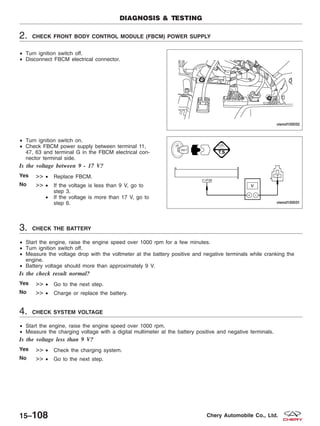2. CHECK FRONT BODY CONTROL MODULE (FBCM) POWER SUPPLY
• Turn ignition switch off.
• Disconnect FBCM electrical connector.
• Turn ignition switch on.
• Check FBCM power supply between terminal 11,
47, 63 and terminal G in the FBCM electrical con-
nector terminal side.
Is the voltage between 9 - 17 V?
Yes >> • Replace FBCM.
No >> • If the voltage is less than 9 V, go to
step 3.
• If the voltage is more than 17 V, go to
step 6.
3. CHECK THE BATTERY
• Start the engine, raise the engine speed over 1000 rpm for a few minutes.
• Turn ignition switch off.
• Measure the voltage drop with the voltmeter at the battery positive and negative terminals while cranking the
engine.
• Battery voltage should more than approximately 9 V.
Is the check result normal?
Yes >> • Go to the next step.
No >> • Charge or replace the battery.
4. CHECK SYSTEM VOLTAGE
• Start the engine, raise the engine speed over 1000 rpm.
• Measure the charging voltage with a digital multimeter at the battery positive and negative terminals.
Is the voltage less than 9 V?
Yes >> • Check the charging system.
No >> • Go to the next step.
DIAGNOSIS & TESTING
VISMD150032
VISMD150031
15–108 Chery Automobile Co., Ltd.
 