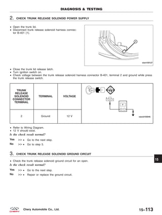 2. CHECK TRUNK RELEASE SOLENOID POWER SUPPLY
• Open the trunk lid.
• Disconnect trunk release solenoid harness connec-
tor B-401 (1).
• Close the trunk lid release latch.
• Turn ignition switch on.
• Check voltage between the trunk release solenoid harness connector B-401, terminal 2 and ground while press
the trunk release switch.
TRUNK
RELEASE
SOLENOID
CONNECTOR
TERMINAL
TERMINAL VOLTAGE
2 Ground 12 V
• Refer to Wiring Diagram.
• 12 V should exist.
Is the check result normal?
Yes >> • Go to the next step.
No >> • Go to step 5.
3. CHECK TRUNK RELEASE SOLENOID GROUND CIRCUIT
• Check the trunk release solenoid ground circuit for an open.
Is the check result normal?
Yes >> • Go to the next step.
No >> • Repair or replace the ground circuit.
DIAGNOSIS & TESTING
VISM150127
15
15–113Chery Automobile Co., Ltd.
 
