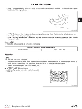 3. Using a hammer handle or similar tool, push the piston and connecting rod assembly (1) out through the cylinder
head side of the engine block.
NOTE: Before removing the piston and connecting rod assembly, check the connecting rod side clearance.
4. Remove the connecting rod bearings.
CAUTION:When removing the connecting rod side bearings, note the installation position. Keep them in
the correct order.
Inspection
• Check the radial clearance of connecting rod bearing.
CONNECTING ROD RADIAL CLEARANCE
Radial Clearance 0.016 - 0.051 mm
Assembly
NOTE :
The rod bolts should not be reused.
1. Before installing the NEW rod bolts, the threads and under the bolt head should be oiled with clean engine oil.
2. Install each bolt finger tight, then alternately tighten each bolt to assemble the cap properly.
3. Tighten the connecting rod bolts using the two step
torque-turn method:
• 1st Step: Tighten bolts to 25 N·m
• 2nd Step: Tighten the connecting rod bolts an addi-
tional 90°
ENGINE UNIT REPAIR
BESM020045
LTSM020208
02
02–59Chery Automobile Co., Ltd.
 