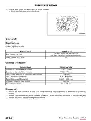 4. Using a feeler gauge check connecting rod side clearance.
• Check axial clearance of connecting rod.
Crankshaft
Specifications
Torque Specifications
DESCRIPTION TORQUE (N·m)
Main Bearing Cap Bolts
1st Step: Tighten the bolt to 45 N·m
2nd Step: Tighten the bolt an additional 180°
Lower Cylinder Block Bolts 23
Clearance Specifications
DESCRIPTION SPECIFICATION
Diameter of Crankshaft Main Journals 53.981 - 54 mm
Diameter of Crankshaft Rod Journals 47.884 - 47.9 mm
Out-of-Round Maximum of Crankshaft Main Journals 0.008 mm
Axial Clearance of Crankshaft 0.07 - 0.265 mm
Radial Clearance of Crankshaft 0.0035 - 0.034 mm
Coaxality Crankshaft Main Journal 0.05 mm
Thrust Washer Thickness 2.4 - 2.405 mm
Disassembly
1. Remove the front crankshaft oil seal (See Front Crankshaft Oil Seal Removal & Installation in Section 02
Engine).
2. Remove the rear crankshaft oil seal (See Rear Crankshaft Oil Seal Removal & Installation in Section 02 Engine).
3. Remove the pistons with connecting rod assemblies.
ENGINE UNIT REPAIR
BESM020064
02–60 Chery Automobile Co., Ltd.
 