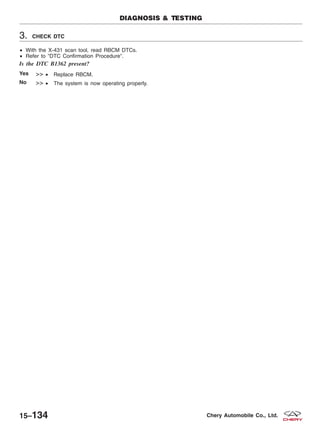 3. CHECK DTC
• With the X-431 scan tool, read RBCM DTCs.
• Refer to ЉDTC Confirmation ProcedureЉ.
Is the DTC B1362 present?
Yes >> • Replace RBCM.
No >> • The system is now operating properly.
DIAGNOSIS & TESTING
15–134 Chery Automobile Co., Ltd.
 