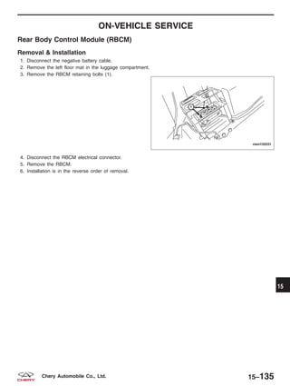 ON-VEHICLE SERVICE
Rear Body Control Module (RBCM)
Removal & Installation
1. Disconnect the negative battery cable.
2. Remove the left floor mat in the luggage compartment.
3. Remove the RBCM retaining bolts (1).
4. Disconnect the RBCM electrical connector.
5. Remove the RBCM.
6. Installation is in the reverse order of removal.
VISM150031
15
15–135Chery Automobile Co., Ltd.
 