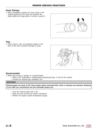 Hose Clamps
• When reinstalling, position the hose clamp in the
original location on the hose and squeeze the
clamp lightly with large pliers to ensure a good fit.
Vise
• When using a vise, put protective plates in the
jaws of the vise to prevent damage to parts.
Dynamometer
• When test-running a vehicle on a dynamometer:
− Place a fan, preferably a vehicle-speed proportional type, in front of the vehicle.
− Connect an exhaust gas ventilation unit.
WARNING!
Exhaust gases can injure or kill. They contain carbon monoxide (CO), which is colorless and odorless. Breathing
it can make you unconscious and can eventually poison you.
− Cool the exhaust pipes with a fan.
− Keep the area around the vehicle uncluttered.
− Monitor the engine coolant temperature gauge.
PROPER SERVICE PRACTICES
BESM010016
BESM010017
01–8 Chery Automobile Co., Ltd.
 