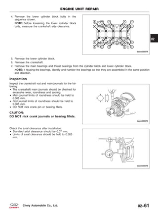 4. Remove the lower cylinder block bolts in the
sequence shown.
NOTE: Before loosening the lower cylinder block
bolts, measure the crankshaft side clearance.
5. Remove the lower cylinder block.
6. Remove the crankshaft.
7. Remove the main bearings and thrust bearings from the cylinder block and lower cylinder block.
NOTE: If reusing the bearings, identify and number the bearings so that they are assembled in the same position
and direction.
Inspection
Inspect the crankshaft rod and main journals for the fol-
lowing:
• The crankshaft main journals should be checked for
excessive wear, roundness and scoring.
• Main journal limits of roundness should be held to
0.008 mm.
• Rod journal limits of roundness should be held to
0.005 mm.
• DO NOT nick crank pin or bearing fillets.
CAUTION:
DO NOT nick crank journals or bearing fillets.
Check the axial clearance after installation:
• Standard axial clearance should be 0.07 mm.
• Limits of axial clearance should be held to 0.265
mm.
ENGINE UNIT REPAIR
BESM020074
BESM020075
BESM020076
02
02–61Chery Automobile Co., Ltd.
 